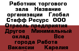 Работник торгового зала › Название организации ­ Глобал Стафф Ресурс, ООО › Отрасль предприятия ­ Другое › Минимальный оклад ­ 10 000 - Все города Работа » Вакансии   . Карелия респ.,Петрозаводск г.